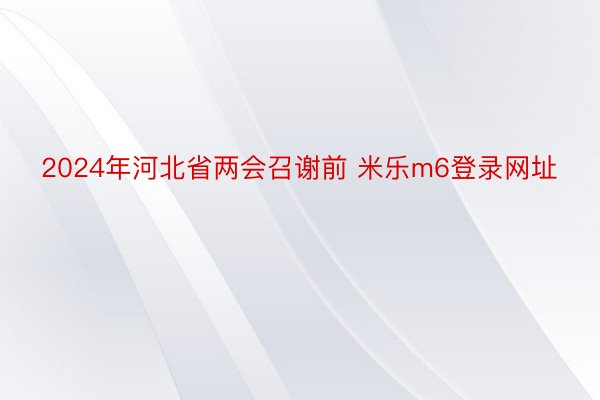 2024年河北省两会召谢前 米乐m6登录网址
