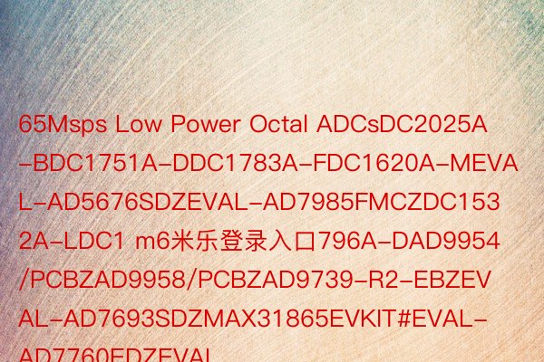 65Msps Low Power Octal ADCsDC2025A-BDC1751A-DDC1783A-FDC1620A-MEVAL-AD5676SDZEVAL-AD7985FMCZDC1532A-LDC1 m6米乐登录入口796A-DAD9954/PCBZAD9958/PCBZAD9739-R2-EBZEVAL-AD7693SDZMAX31865EVKIT#EVAL-AD7760EDZEVAL