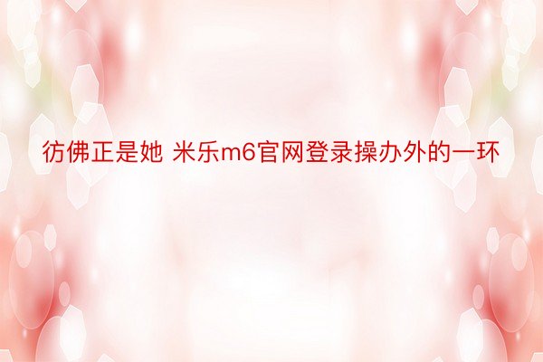 彷佛正是她 米乐m6官网登录操办外的一环