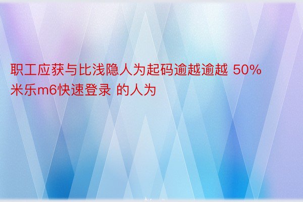 职工应获与比浅隐人为起码逾越逾越 50% 米乐m6快速登录 的人为