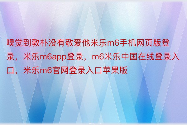 嗅觉到敦朴没有敬爱他米乐m6手机网页版登录，米乐m6app登录，m6米乐中国在线登录入口，米乐m6官网登录入口苹果版