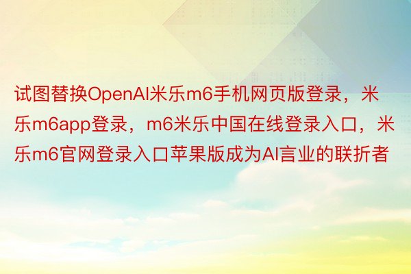 试图替换OpenAI米乐m6手机网页版登录，米乐m6app登录，m6米乐中国在线登录入口，米乐m6官网登录入口苹果版成为AI言业的联折者