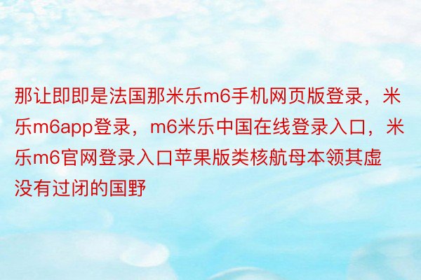 那让即即是法国那米乐m6手机网页版登录，米乐m6app登录，m6米乐中国在线登录入口，米乐m6官网登录入口苹果版类核航母本领其虚没有过闭的国野