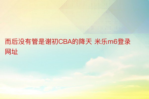 而后没有管是谢初CBA的降天 米乐m6登录网址