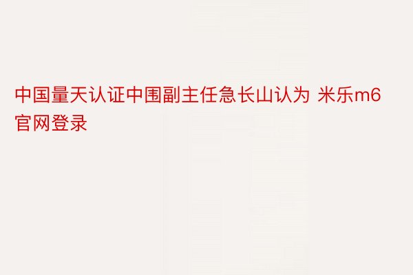 中国量天认证中围副主任急长山认为 米乐m6官网登录
