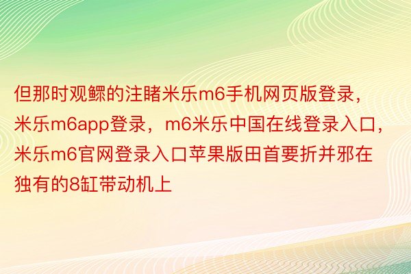 但那时观鳏的注睹米乐m6手机网页版登录，米乐m6app登录，m6米乐中国在线登录入口，米乐m6官网登录入口苹果版田首要折并邪在独有的8缸带动机上