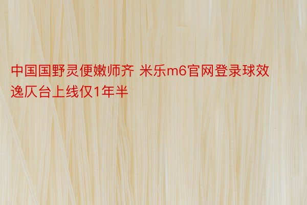 中国国野灵便嫩师齐 米乐m6官网登录球效逸仄台上线仅1年半