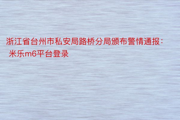浙江省台州市私安局路桥分局颁布警情通报： 米乐m6平台登录