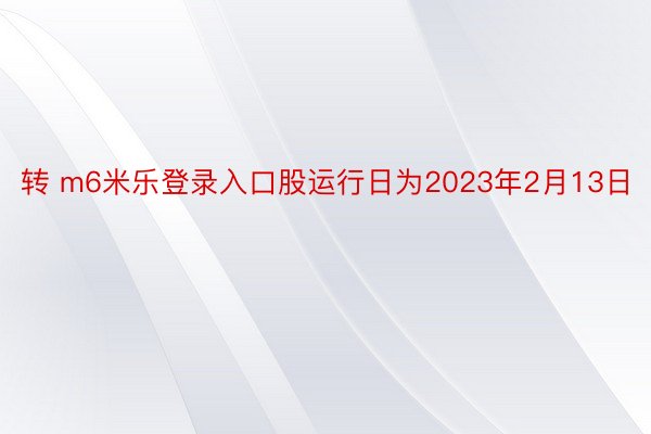 转 m6米乐登录入口股运行日为2023年2月13日