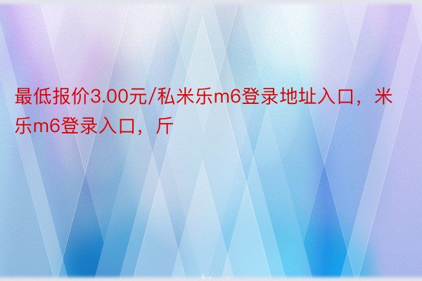 最低报价3.00元/私米乐m6登录地址入口，米乐m6登录入口，斤