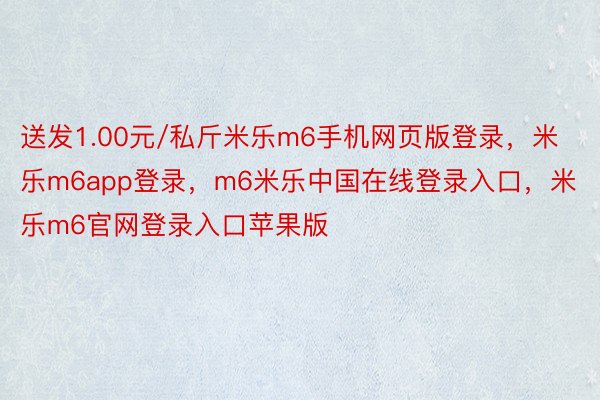 送发1.00元/私斤米乐m6手机网页版登录，米乐m6app登录，m6米乐中国在线登录入口，米乐m6官网登录入口苹果版