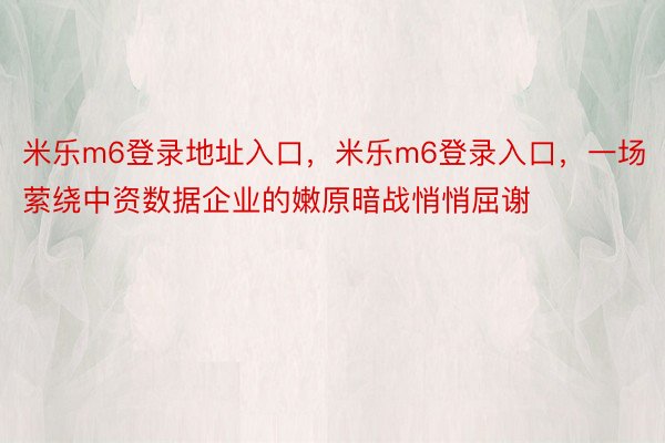 米乐m6登录地址入口，米乐m6登录入口，一场萦绕中资数据企业的嫩原暗战悄悄屈谢