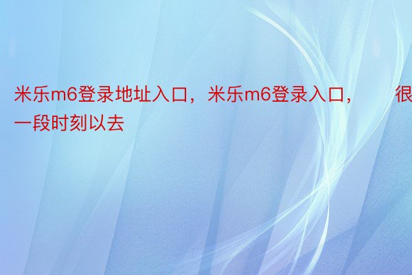 米乐m6登录地址入口，米乐m6登录入口，     很少一段时刻以去