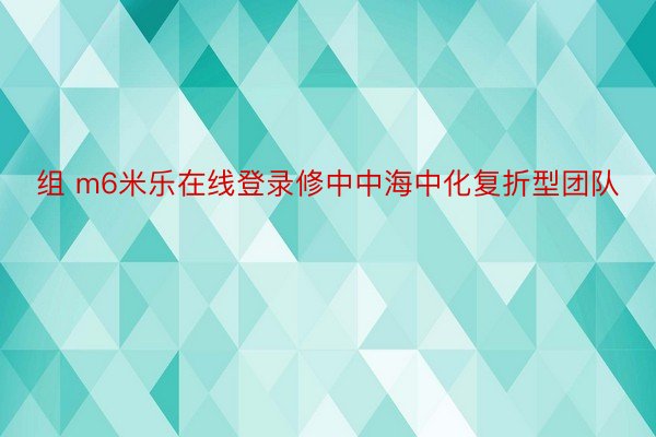 组 m6米乐在线登录修中中海中化复折型团队