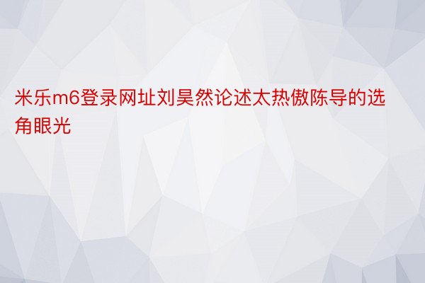 米乐m6登录网址刘昊然论述太热傲陈导的选角眼光