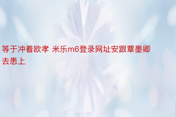 等于冲着欧孝 米乐m6登录网址安跟覃墨卿去患上