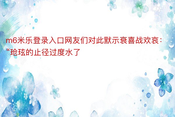 m6米乐登录入口网友们对此默示衰喜战欢哀：“玱玹的止径过度水了