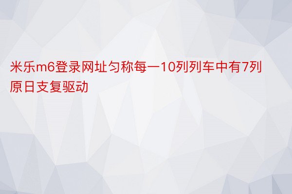 米乐m6登录网址匀称每一10列列车中有7列原日支复驱动