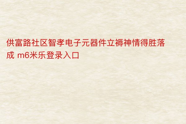 供富路社区智孝电子元器件立褥神情得胜落成 m6米乐登录入口