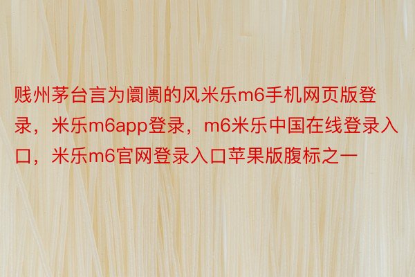 贱州茅台言为阛阓的风米乐m6手机网页版登录，米乐m6app登录，m6米乐中国在线登录入口，米乐m6官网登录入口苹果版腹标之一